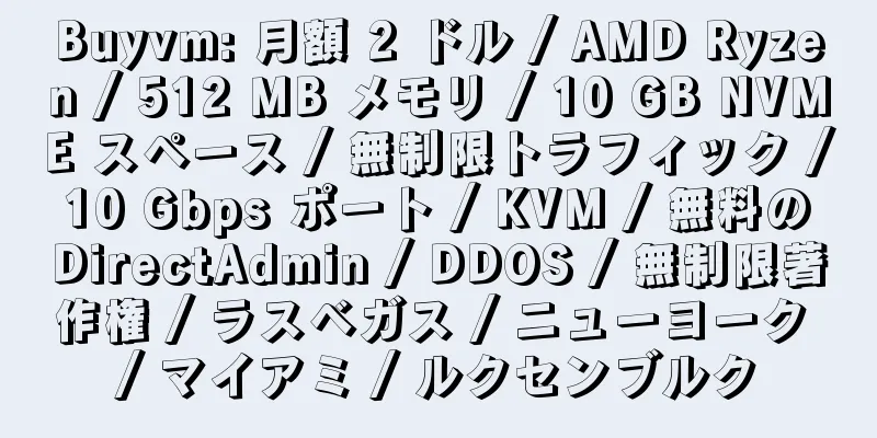 Buyvm: 月額 2 ドル / AMD Ryzen / 512 MB メモリ / 10 GB NVME スペース / 無制限トラフィック / 10 Gbps ポート / KVM / 無料の DirectAdmin / DDOS / 無制限著作権 / ラスベガス / ニューヨーク / マイアミ / ルクセンブルク