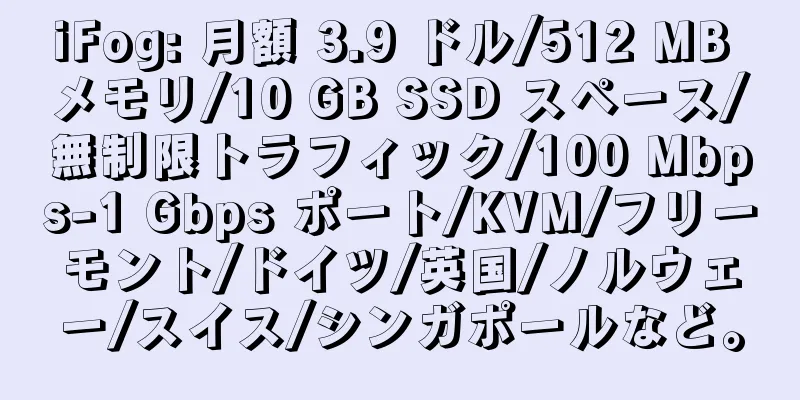 iFog: 月額 3.9 ドル/512 MB メモリ/10 GB SSD スペース/無制限トラフィック/100 Mbps-1 Gbps ポート/KVM/フリーモント/ドイツ/英国/ノルウェー/スイス/シンガポールなど。