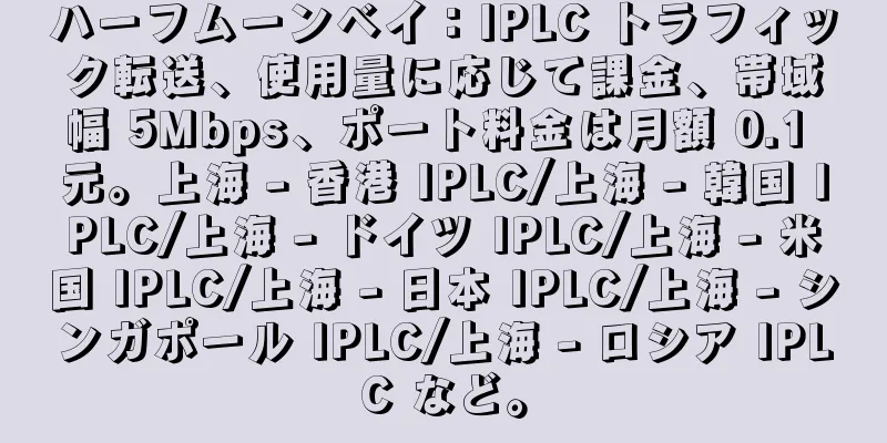 ハーフムーンベイ：IPLC トラフィック転送、使用量に応じて課金、帯域幅 5Mbps、ポート料金は月額 0.1 元。上海 - 香港 IPLC/上海 - 韓国 IPLC/上海 - ドイツ IPLC/上海 - 米国 IPLC/上海 - 日本 IPLC/上海 - シンガポール IPLC/上海 - ロシア IPLC など。