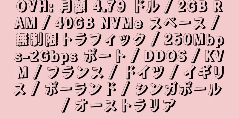 OVH: 月額 4.79 ドル / 2GB RAM / 40GB NVMe スペース / 無制限トラフィック / 250Mbps-2Gbps ポート / DDOS / KVM / フランス / ドイツ / イギリス / ポーランド / シンガポール / オーストラリア