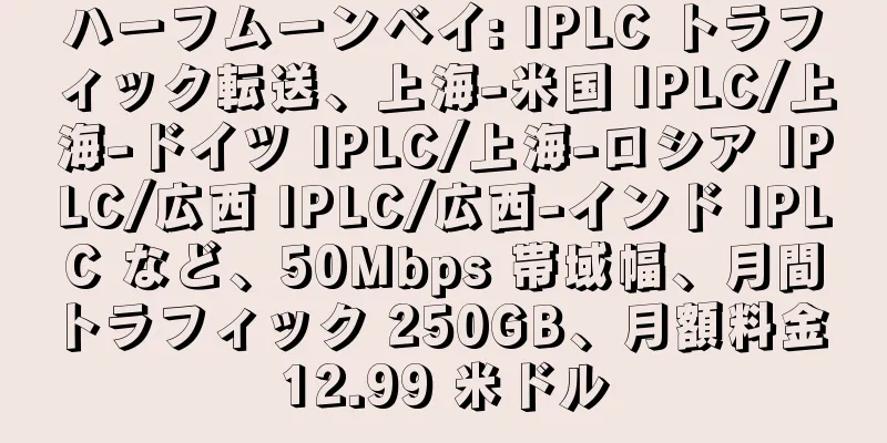 ハーフムーンベイ: IPLC トラフィック転送、上海-米国 IPLC/上海-ドイツ IPLC/上海-ロシア IPLC/広西 IPLC/広西-インド IPLC など、50Mbps 帯域幅、月間トラフィック 250GB、月額料金 12.99 米ドル