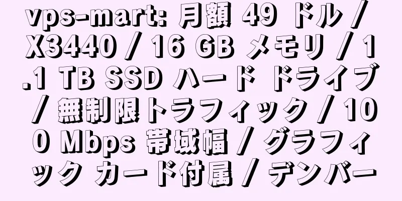 vps-mart: 月額 49 ドル / X3440 / 16 GB メモリ / 1.1 TB SSD ハード ドライブ / 無制限トラフィック / 100 Mbps 帯域幅 / グラフィック カード付属 / デンバー