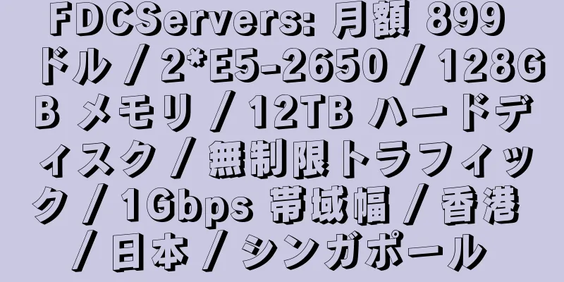 FDCServers: 月額 899 ドル / 2*E5-2650 / 128GB メモリ / 12TB ハードディスク / 無制限トラフィック / 1Gbps 帯域幅 / 香港 / 日本 / シンガポール