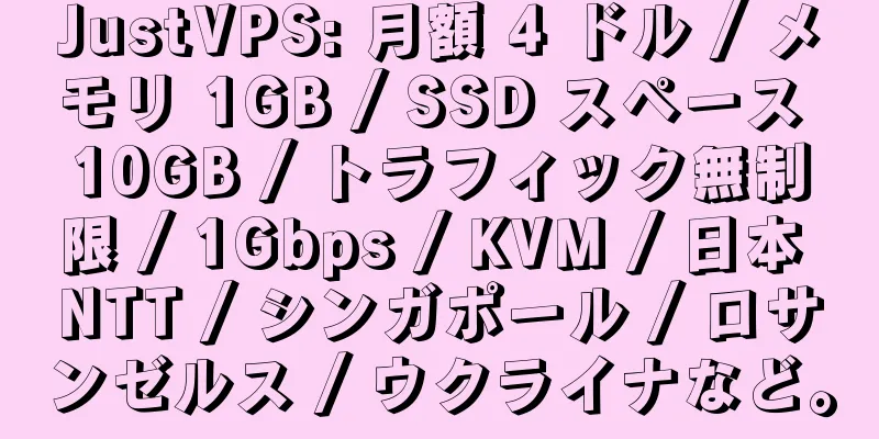 JustVPS: 月額 4 ドル / メモリ 1GB / SSD スペース 10GB / トラフィック無制限 / 1Gbps / KVM / 日本 NTT / シンガポール / ロサンゼルス / ウクライナなど。