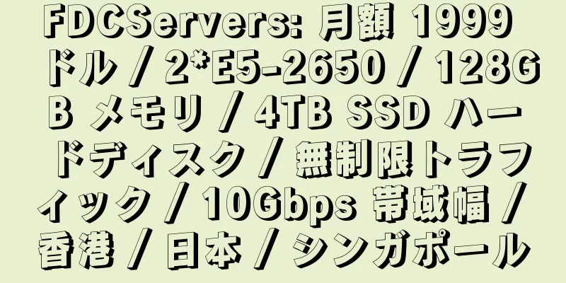 FDCServers: 月額 1999 ドル / 2*E5-2650 / 128GB メモリ / 4TB SSD ハードディスク / 無制限トラフィック / 10Gbps 帯域幅 / 香港 / 日本 / シンガポール