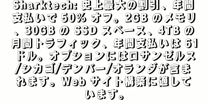 Sharktech: 史上最大の割引、年間支払いで 50% オフ。2GB のメモリ、30GB の SSD スペース、4TB の月間トラフィック、年間支払いは 61 ドル。オプションにはロサンゼルス/シカゴ/デンバー/オランダが含まれます。Web サイト構築に適しています。