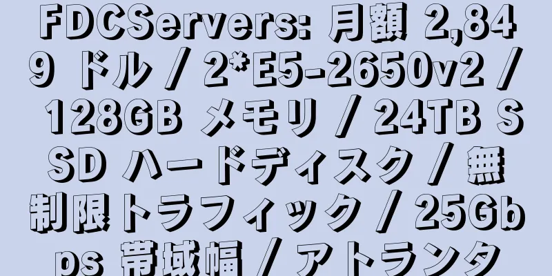 FDCServers: 月額 2,849 ドル / 2*E5-2650v2 / 128GB メモリ / 24TB SSD ハードディスク / 無制限トラフィック / 25Gbps 帯域幅 / アトランタ