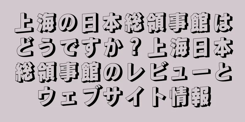 上海の日本総領事館はどうですか？上海日本総領事館のレビューとウェブサイト情報