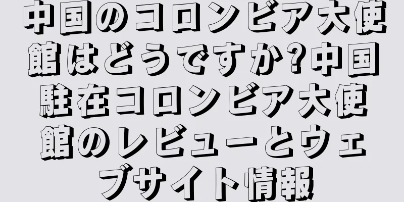 中国のコロンビア大使館はどうですか?中国駐在コロンビア大使館のレビューとウェブサイト情報