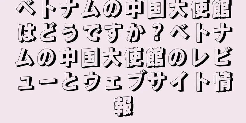 ベトナムの中国大使館はどうですか？ベトナムの中国大使館のレビューとウェブサイト情報