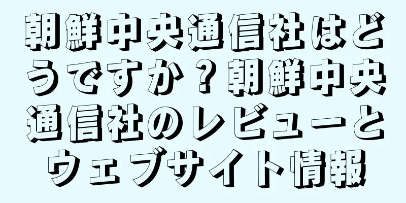 朝鮮中央通信社はどうですか？朝鮮中央通信社のレビューとウェブサイト情報
