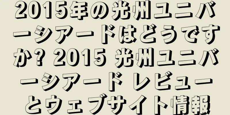 2015年の光州ユニバーシアードはどうですか? 2015 光州ユニバーシアード レビューとウェブサイト情報