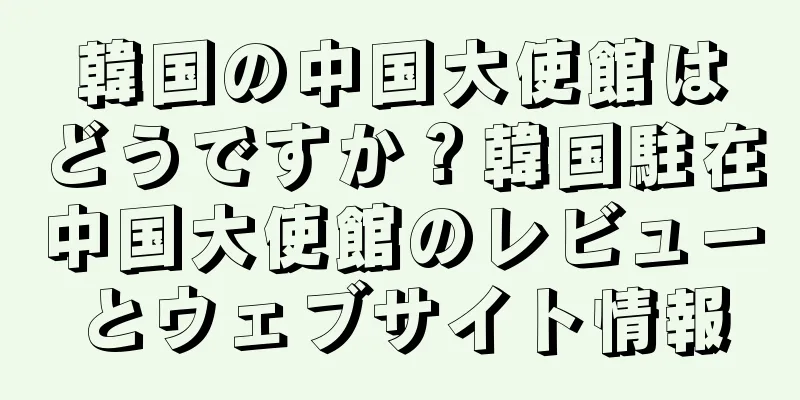 韓国の中国大使館はどうですか？韓国駐在中国大使館のレビューとウェブサイト情報