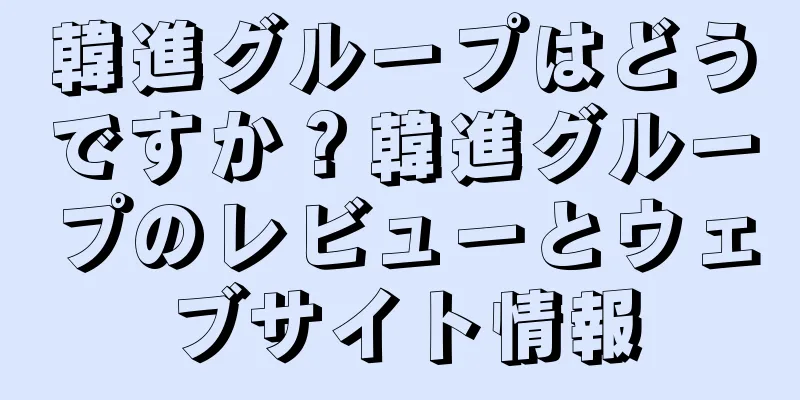 韓進グループはどうですか？韓進グループのレビューとウェブサイト情報