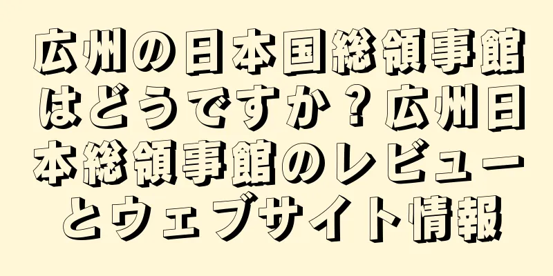 広州の日本国総領事館はどうですか？広州日本総領事館のレビューとウェブサイト情報