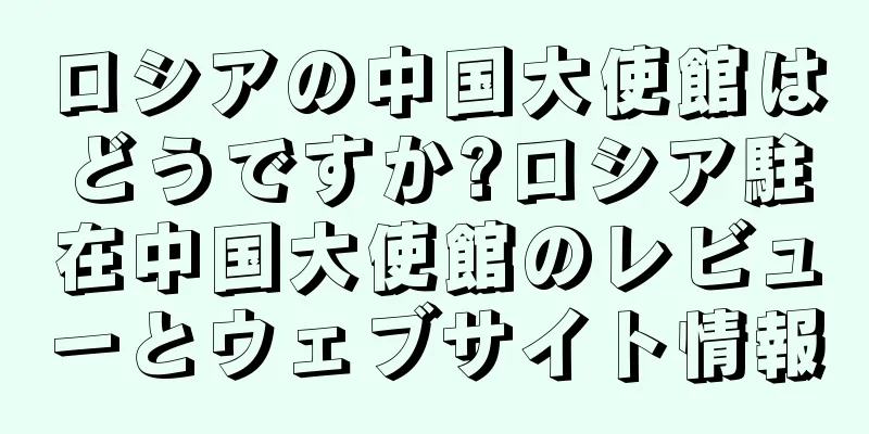 ロシアの中国大使館はどうですか?ロシア駐在中国大使館のレビューとウェブサイト情報