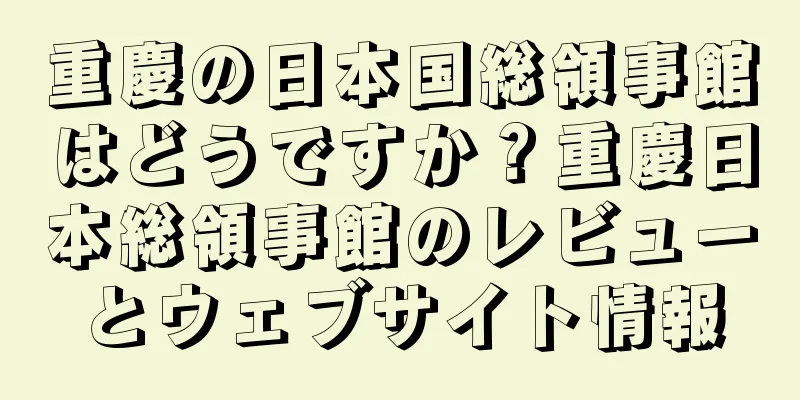 重慶の日本国総領事館はどうですか？重慶日本総領事館のレビューとウェブサイト情報