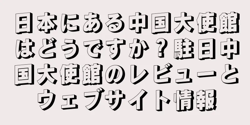 日本にある中国大使館はどうですか？駐日中国大使館のレビューとウェブサイト情報
