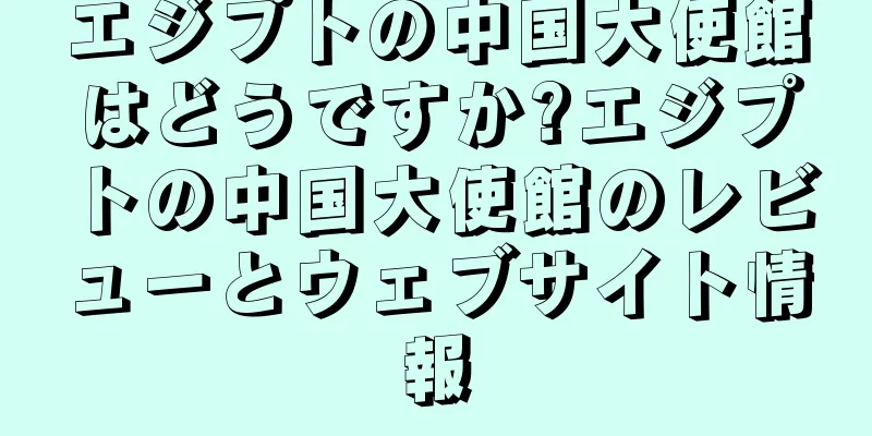 エジプトの中国大使館はどうですか?エジプトの中国大使館のレビューとウェブサイト情報