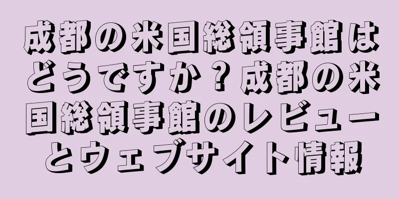 成都の米国総領事館はどうですか？成都の米国総領事館のレビューとウェブサイト情報