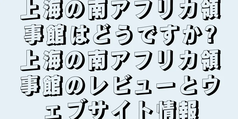 上海の南アフリカ領事館はどうですか?上海の南アフリカ領事館のレビューとウェブサイト情報