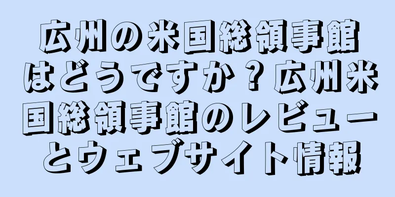 広州の米国総領事館はどうですか？広州米国総領事館のレビューとウェブサイト情報