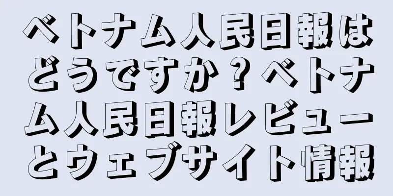 ベトナム人民日報はどうですか？ベトナム人民日報レビューとウェブサイト情報
