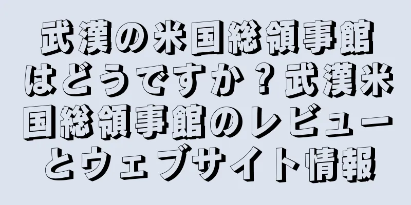 武漢の米国総領事館はどうですか？武漢米国総領事館のレビューとウェブサイト情報
