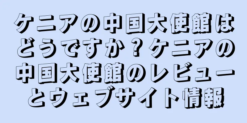 ケニアの中国大使館はどうですか？ケニアの中国大使館のレビューとウェブサイト情報