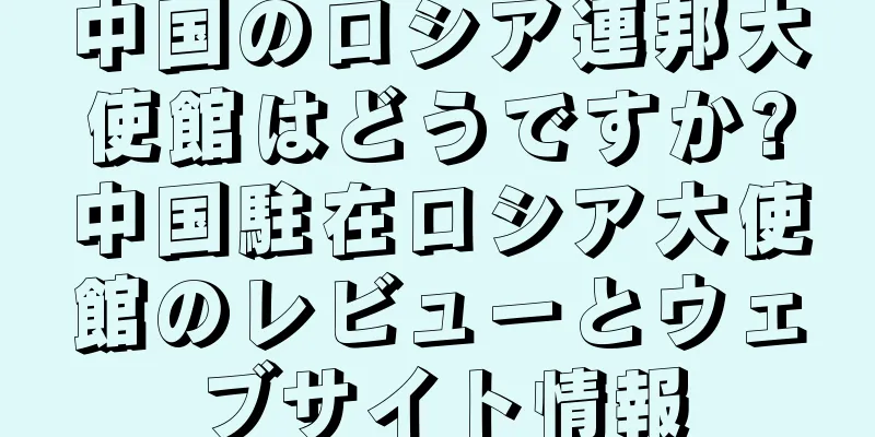 中国のロシア連邦大使館はどうですか?中国駐在ロシア大使館のレビューとウェブサイト情報
