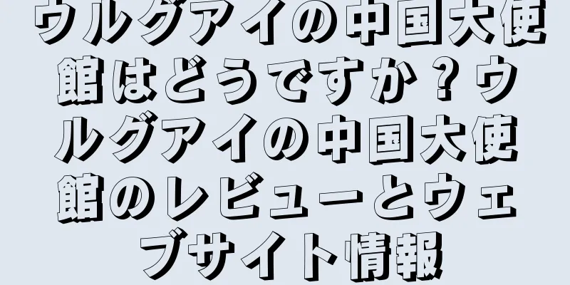 ウルグアイの中国大使館はどうですか？ウルグアイの中国大使館のレビューとウェブサイト情報