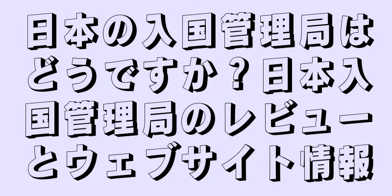 日本の入国管理局はどうですか？日本入国管理局のレビューとウェブサイト情報