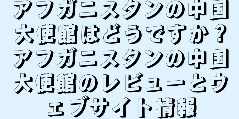 アフガニスタンの中国大使館はどうですか？アフガニスタンの中国大使館のレビューとウェブサイト情報