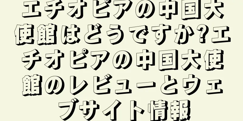 エチオピアの中国大使館はどうですか?エチオピアの中国大使館のレビューとウェブサイト情報
