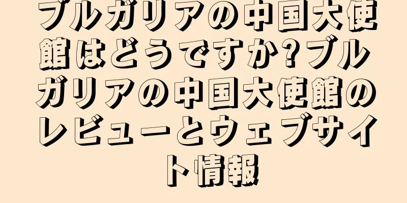 ブルガリアの中国大使館はどうですか?ブルガリアの中国大使館のレビューとウェブサイト情報