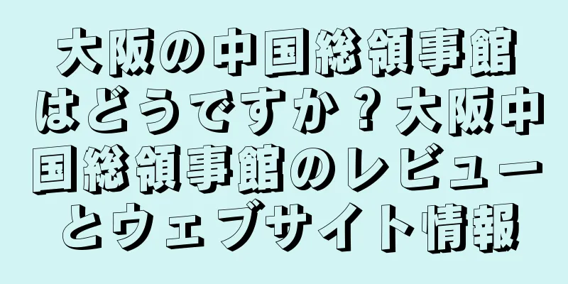大阪の中国総領事館はどうですか？大阪中国総領事館のレビューとウェブサイト情報