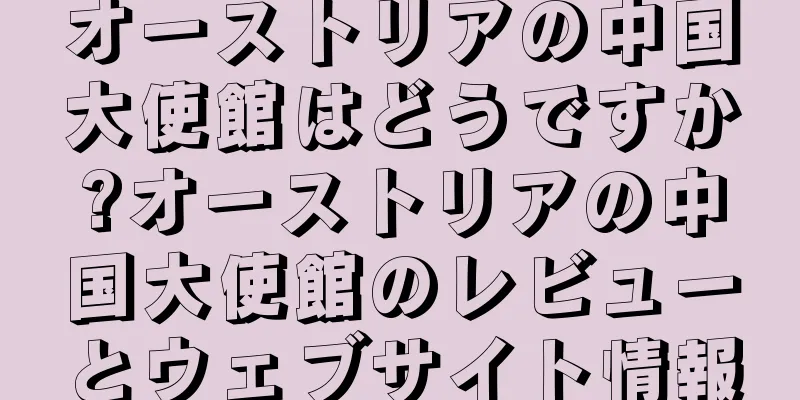 オーストリアの中国大使館はどうですか?オーストリアの中国大使館のレビューとウェブサイト情報