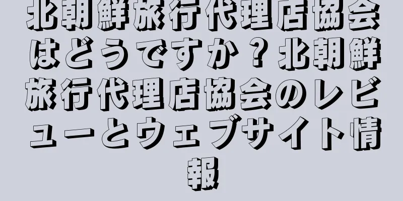 北朝鮮旅行代理店協会はどうですか？北朝鮮旅行代理店協会のレビューとウェブサイト情報