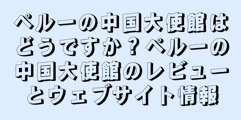 ペルーの中国大使館はどうですか？ペルーの中国大使館のレビューとウェブサイト情報