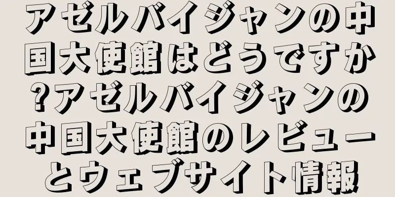 アゼルバイジャンの中国大使館はどうですか?アゼルバイジャンの中国大使館のレビューとウェブサイト情報