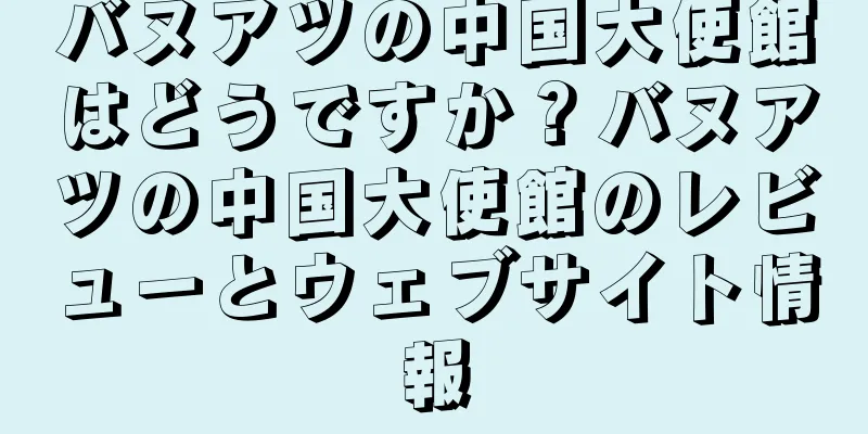 バヌアツの中国大使館はどうですか？バヌアツの中国大使館のレビューとウェブサイト情報
