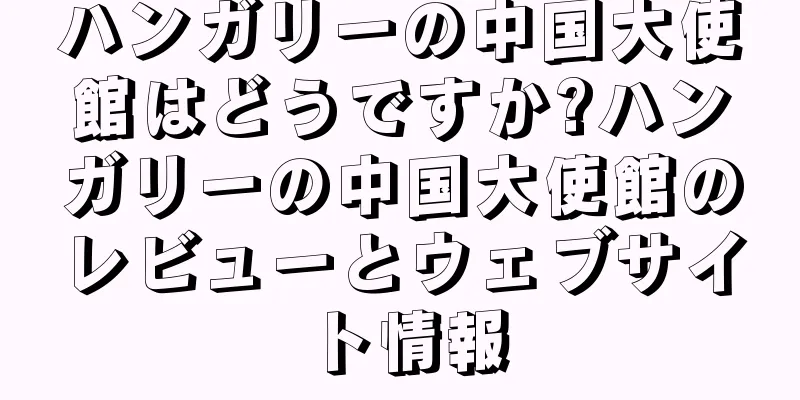ハンガリーの中国大使館はどうですか?ハンガリーの中国大使館のレビューとウェブサイト情報