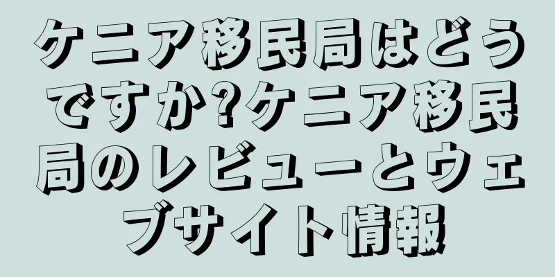 ケニア移民局はどうですか?ケニア移民局のレビューとウェブサイト情報