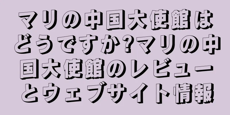 マリの中国大使館はどうですか?マリの中国大使館のレビューとウェブサイト情報