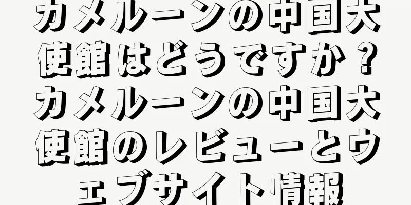 カメルーンの中国大使館はどうですか？カメルーンの中国大使館のレビューとウェブサイト情報