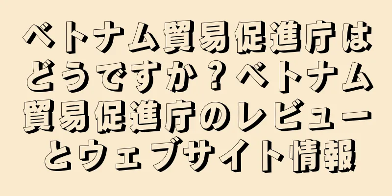 ベトナム貿易促進庁はどうですか？ベトナム貿易促進庁のレビューとウェブサイト情報