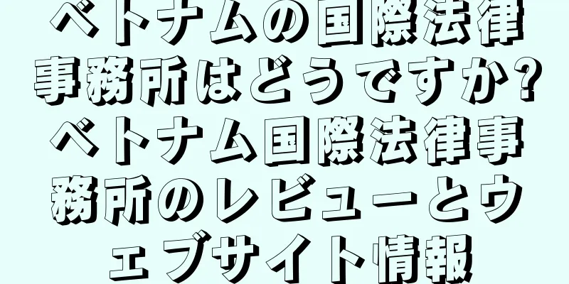 ベトナムの国際法律事務所はどうですか?ベトナム国際法律事務所のレビューとウェブサイト情報