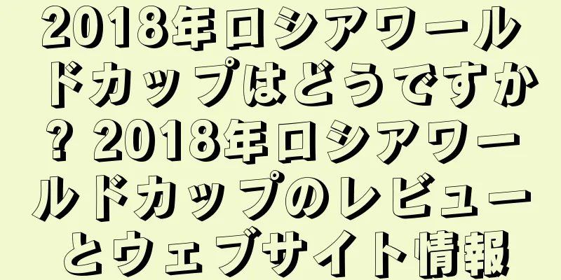 2018年ロシアワールドカップはどうですか? 2018年ロシアワールドカップのレビューとウェブサイト情報