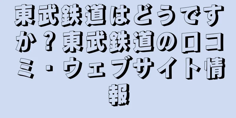 東武鉄道はどうですか？東武鉄道の口コミ・ウェブサイト情報