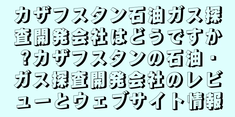カザフスタン石油ガス探査開発会社はどうですか?カザフスタンの石油・ガス探査開発会社のレビューとウェブサイト情報